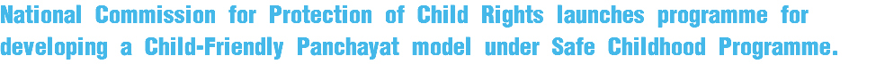 National Commission for Protection of Child Rights launches programme for developing a Child-Friendly Panchayat model under Safe Childhood Programme.